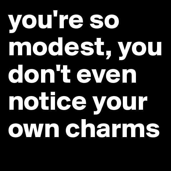 you're so modest, you don't even notice your own charms