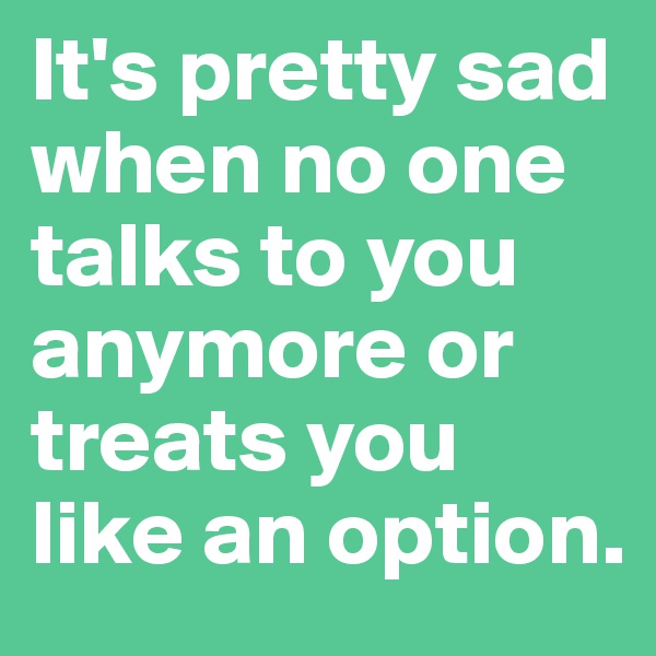 It's pretty sad when no one talks to you anymore or treats you like an option. 