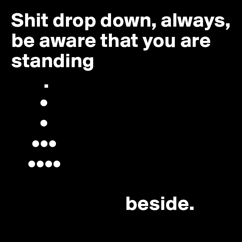 Shit drop down, always,
be aware that you are standing
        .
       •
       •
     •••
    ••••

                            beside.