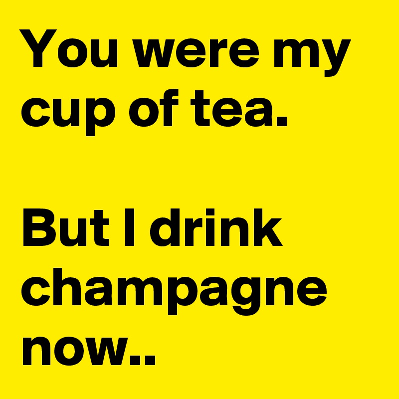 You were my cup of tea.

But I drink champagne now..