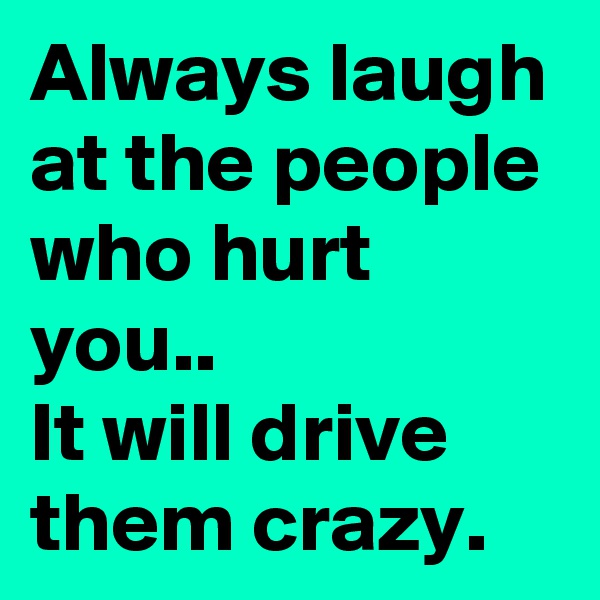 Always laugh at the people who hurt you..
It will drive them crazy.