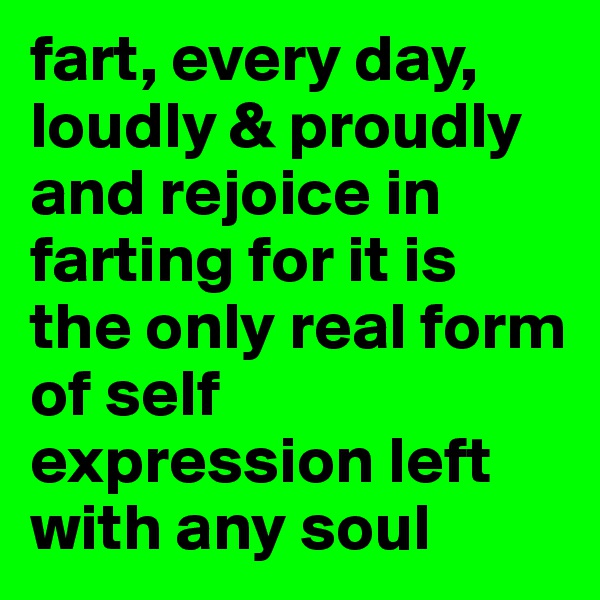 fart, every day, loudly & proudly and rejoice in farting for it is the only real form of self expression left with any soul 