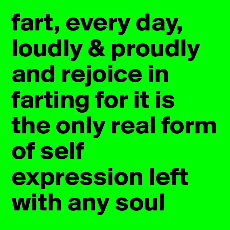 fart, every day, loudly & proudly and rejoice in farting for it is the only real form of self expression left with any soul 