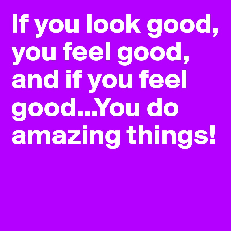 If you look good, you feel good, and if you feel good...You do amazing things!


