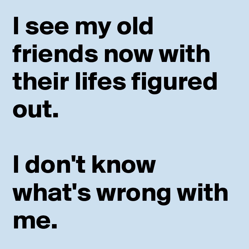 I see my old friends now with their lifes figured out.

I don't know what's wrong with me. 