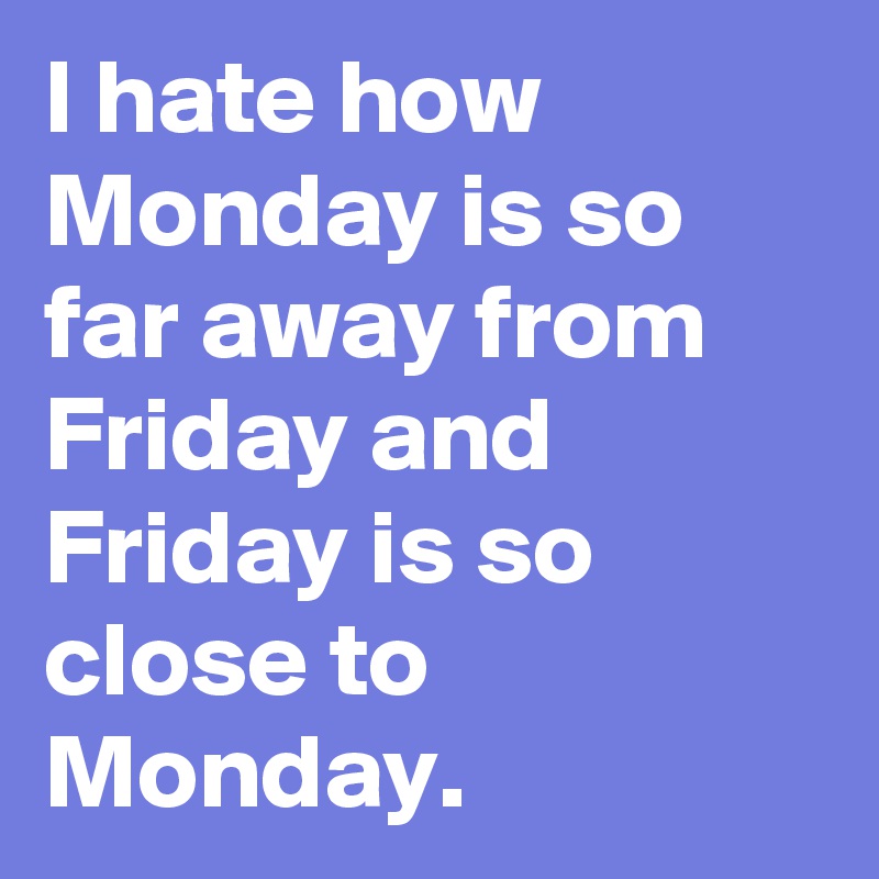 I hate how Monday is so far away from Friday and Friday is so close to Monday.