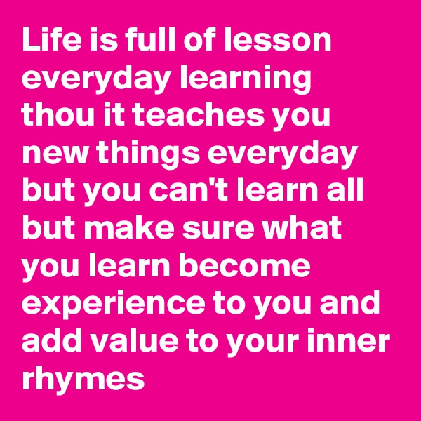 Life is full of lesson everyday learning thou it teaches you new things everyday but you can't learn all but make sure what you learn become experience to you and add value to your inner rhymes