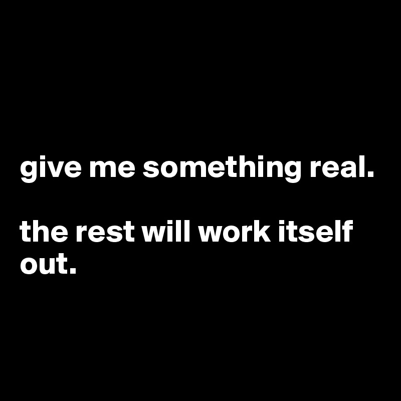 



give me something real. 

the rest will work itself out. 


