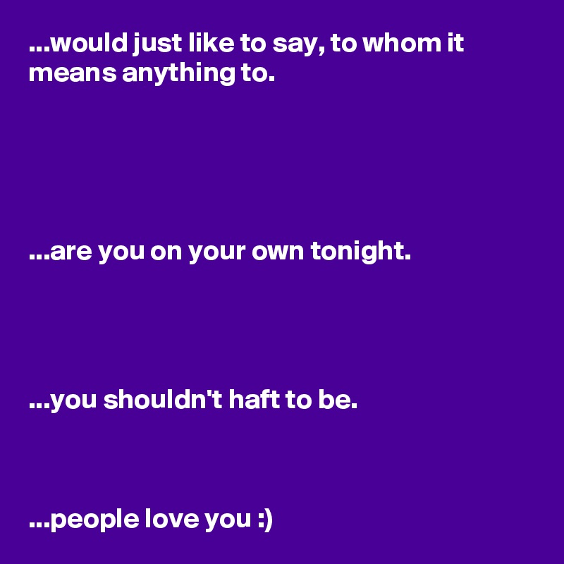 ...would just like to say, to whom it means anything to.





...are you on your own tonight.




...you shouldn't haft to be.



...people love you :)