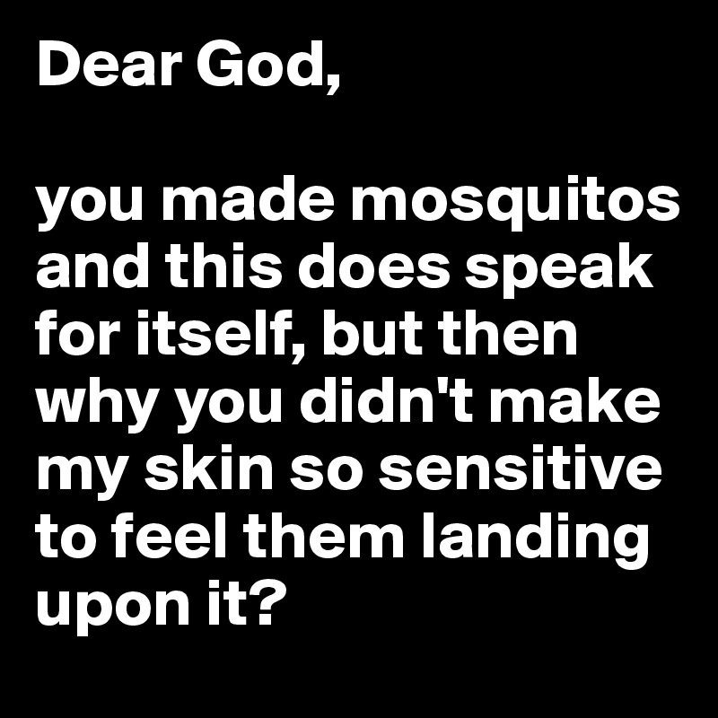 Dear God,

you made mosquitos and this does speak for itself, but then why you didn't make my skin so sensitive to feel them landing upon it?
