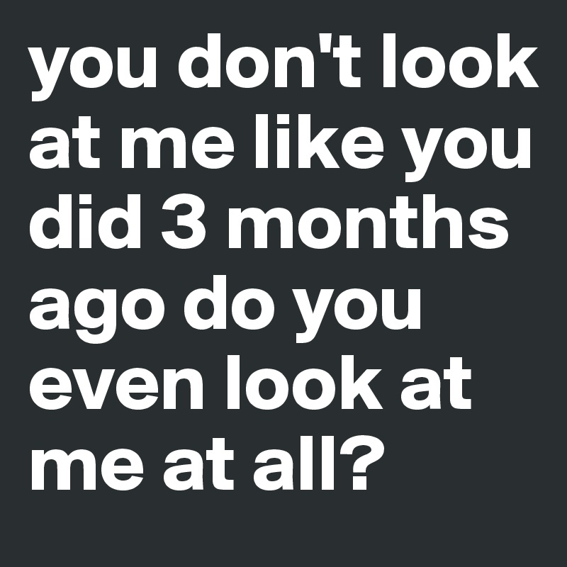 you don't look at me like you did 3 months ago do you even look at me at all?