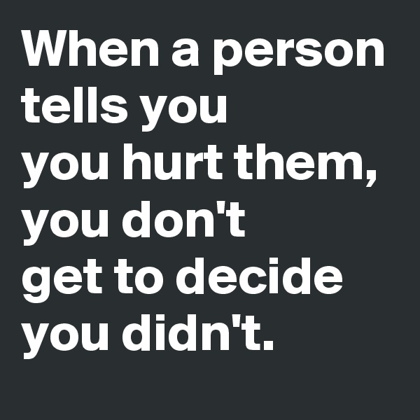 When a person tells you 
you hurt them, you don't
get to decide you didn't.