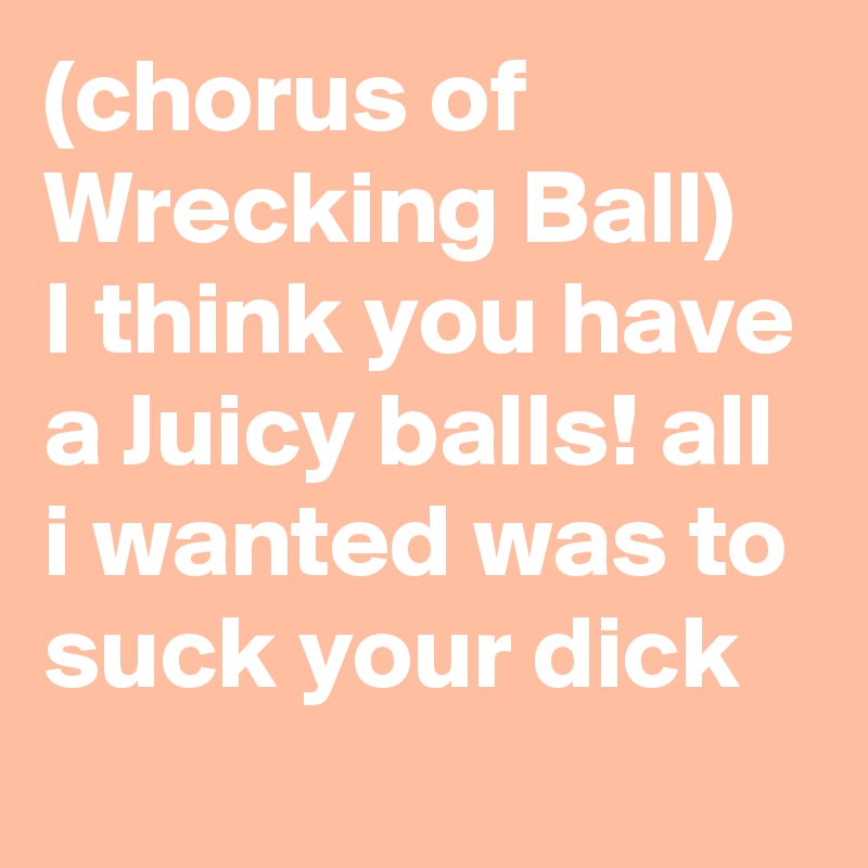 (chorus of Wrecking Ball)
I think you have a Juicy balls! all i wanted was to suck your dick