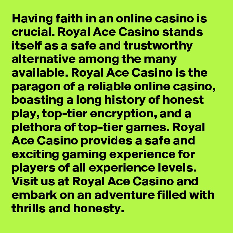 Having faith in an online casino is crucial. Royal Ace Casino stands itself as a safe and trustworthy alternative among the many available. Royal Ace Casino is the paragon of a reliable online casino, boasting a long history of honest play, top-tier encryption, and a plethora of top-tier games. Royal Ace Casino provides a safe and exciting gaming experience for players of all experience levels. Visit us at Royal Ace Casino and embark on an adventure filled with thrills and honesty.