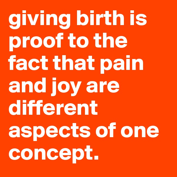 giving birth is proof to the fact that pain and joy are different aspects of one concept.