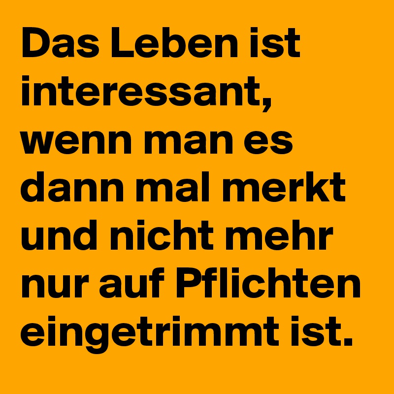 Das Leben ist interessant, wenn man es dann mal merkt und nicht mehr nur auf Pflichten eingetrimmt ist. 