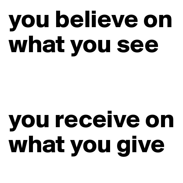 you believe on what you see


you receive on what you give