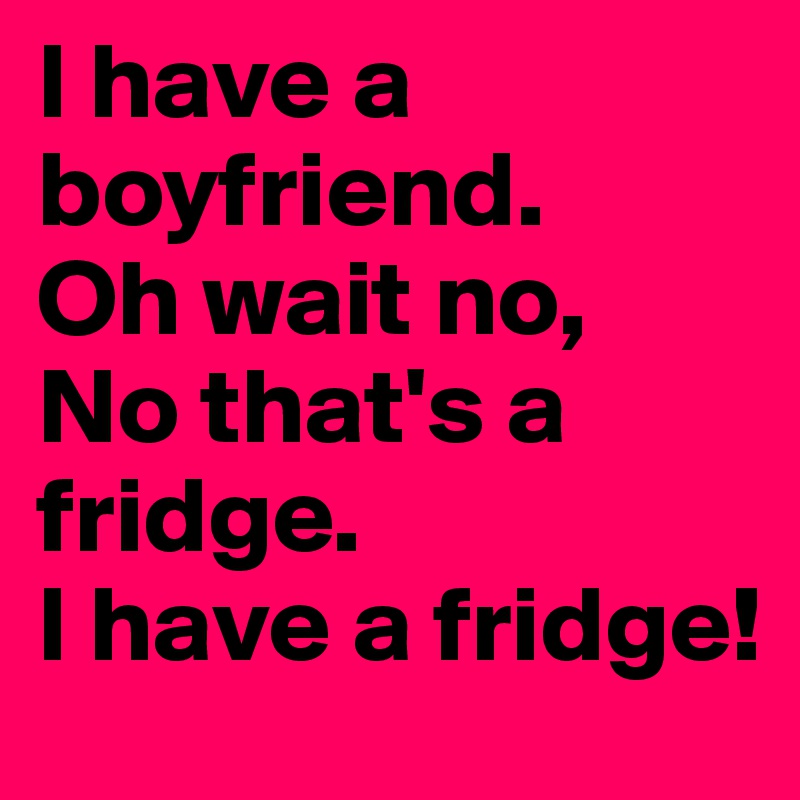 I have a boyfriend.
Oh wait no, 
No that's a fridge. 
I have a fridge!