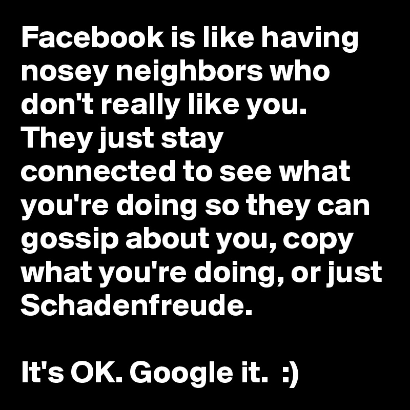 Facebook is like having nosey neighbors who don't really like you. They just stay connected to see what you're doing so they can gossip about you, copy what you're doing, or just Schadenfreude. 

It's OK. Google it.  :)