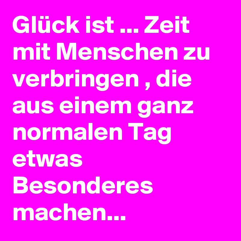 Glück ist ... Zeit mit Menschen zu verbringen , die aus einem ganz normalen Tag  etwas Besonderes machen...