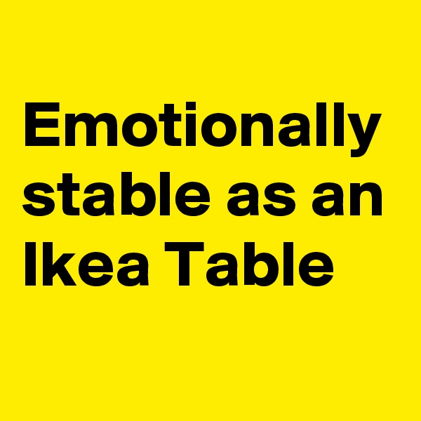
Emotionally stable as an Ikea Table
