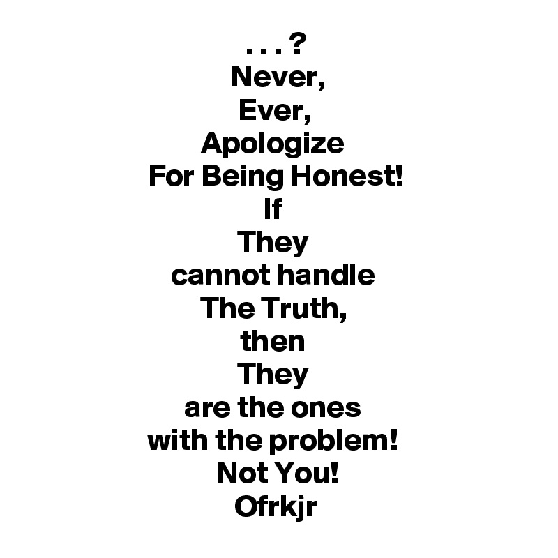. . . ?
Never,
Ever, 
Apologize 
For Being Honest!
If 
They 
cannot handle 
The Truth, 
then 
They 
are the ones 
with the problem! 
Not You!
Ofrkjr