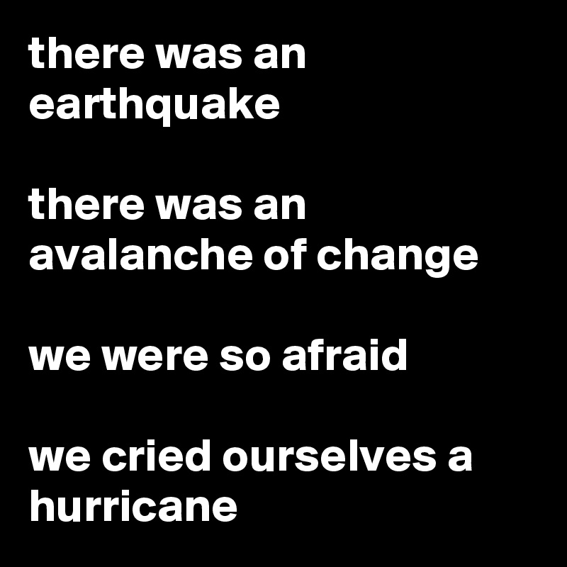 there was an earthquake

there was an avalanche of change

we were so afraid

we cried ourselves a hurricane
