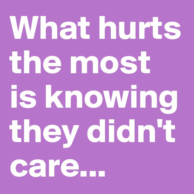 What hurts the most is knowing they didn't care...