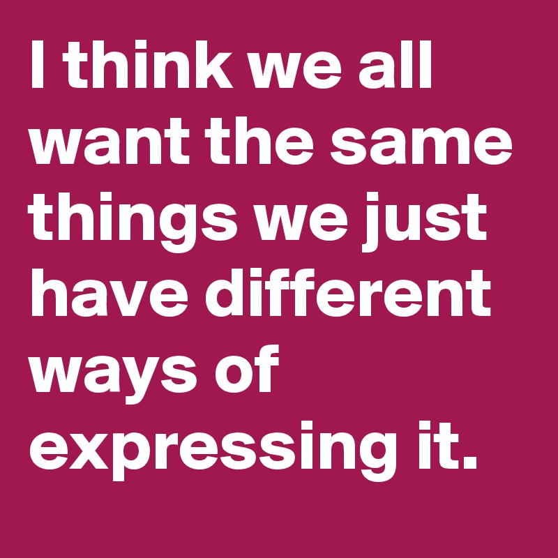 I think we all want the same things we just have different ways of expressing it.