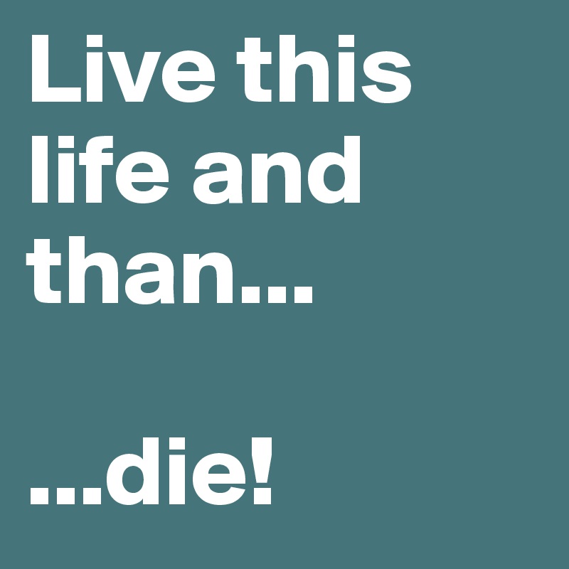 Live this life and than...

...die!