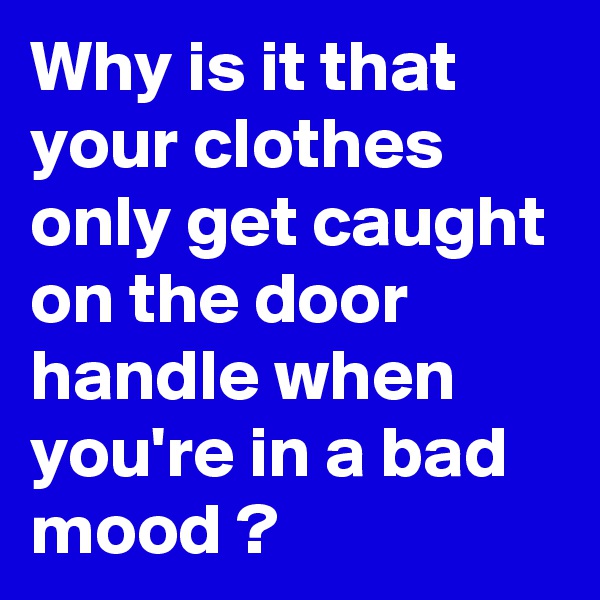 Why is it that your clothes only get caught on the door handle when you're in a bad mood ? 