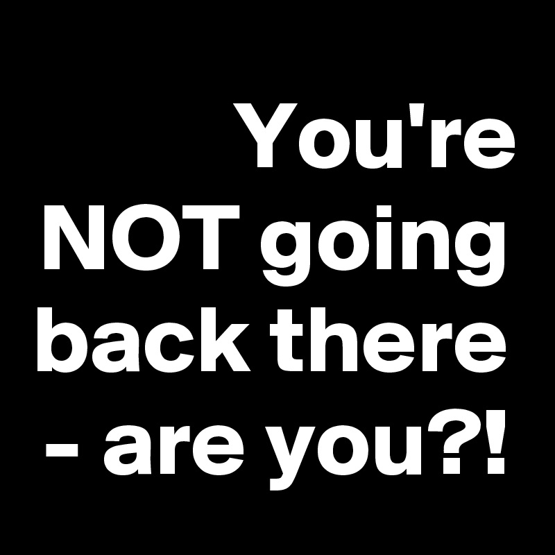 You're NOT going back there - are you?!