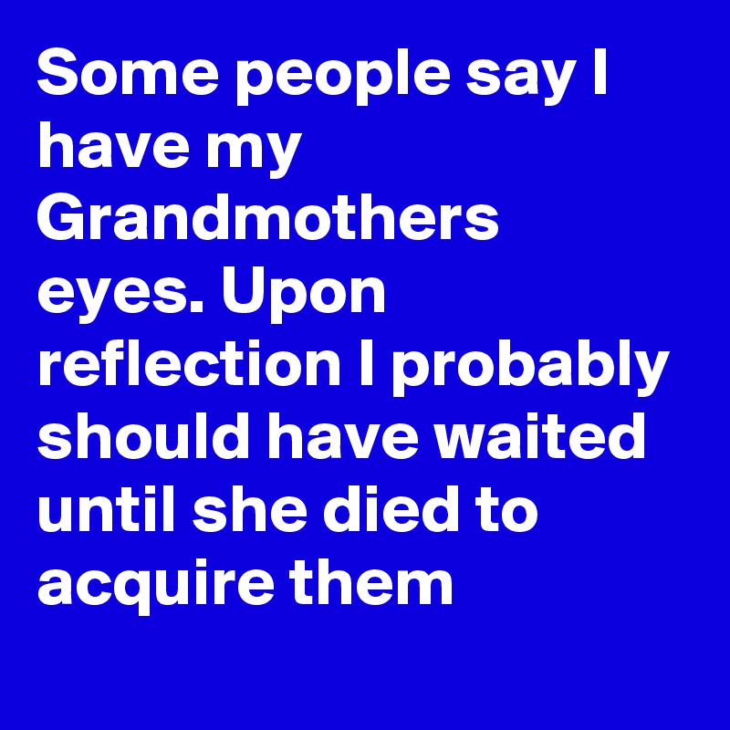 Some people say I have my Grandmothers eyes. Upon reflection I probably should have waited until she died to acquire them