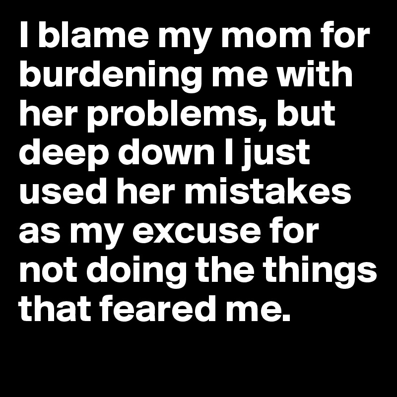 I blame my mom for burdening me with her problems, but deep down I just used her mistakes as my excuse for not doing the things that feared me.  