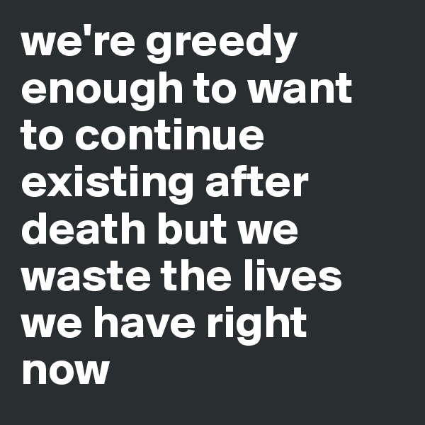 we're greedy enough to want to continue existing after death but we waste the lives we have right now