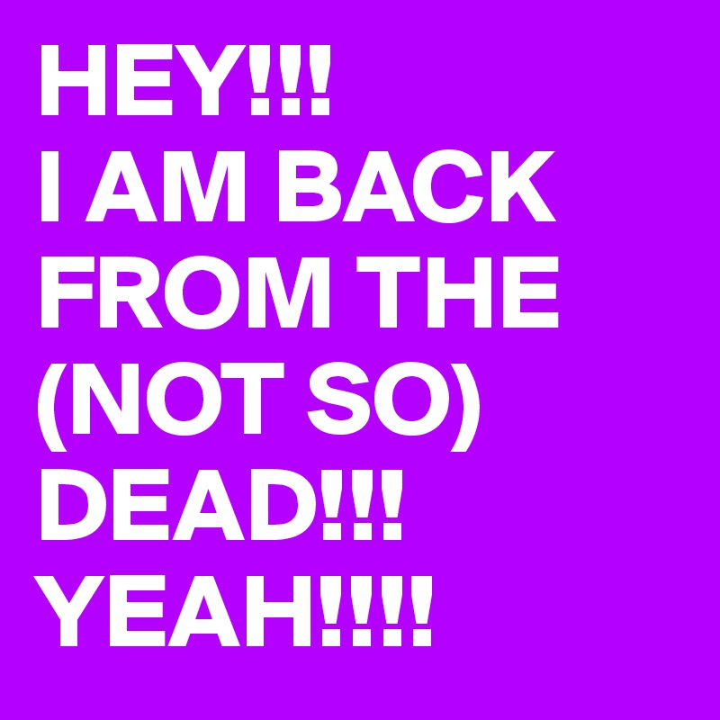HEY!!! 
I AM BACK FROM THE (NOT SO) DEAD!!! 
YEAH!!!!
