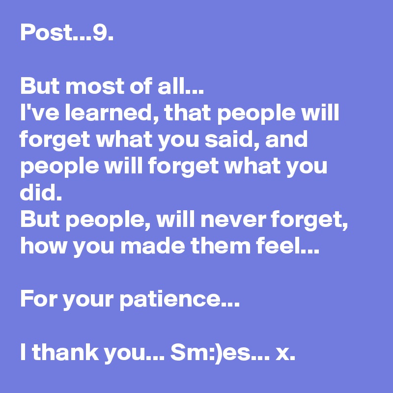 Post...9.

But most of all...
I've learned, that people will forget what you said, and people will forget what you did.
But people, will never forget, how you made them feel...

For your patience...

I thank you... Sm:)es... x.