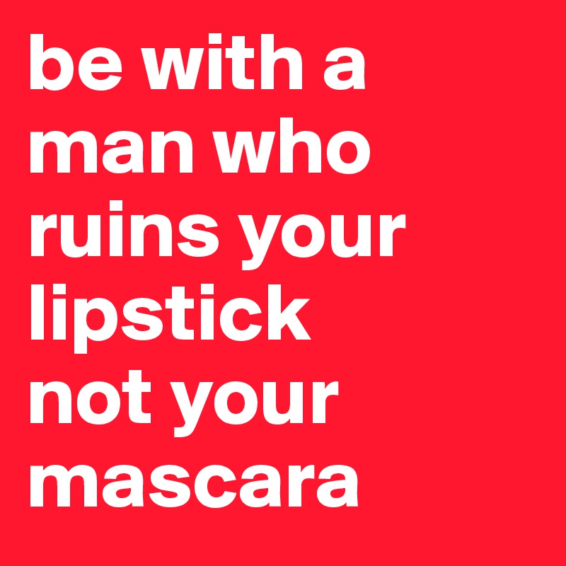 be with a man who ruins your lipstick
not your mascara