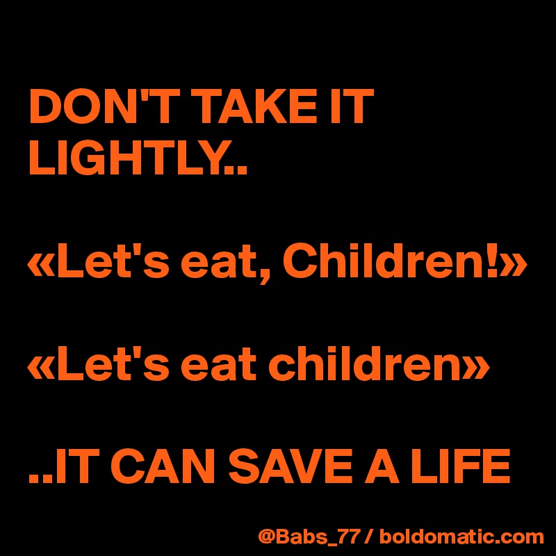 
DON'T TAKE IT LIGHTLY..

«Let's eat, Children!»

«Let's eat children»

..IT CAN SAVE A LIFE