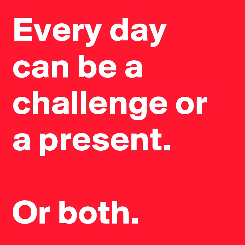Every day can be a challenge or a present.

Or both.