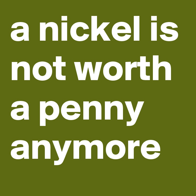 a nickel is not worth a penny anymore