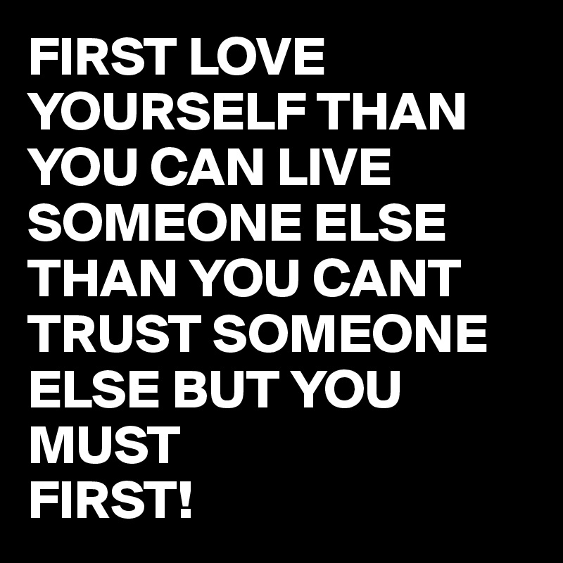 FIRST LOVE YOURSELF THAN YOU CAN LIVE SOMEONE ELSE THAN YOU CANT TRUST SOMEONE ELSE BUT YOU MUST
FIRST! 