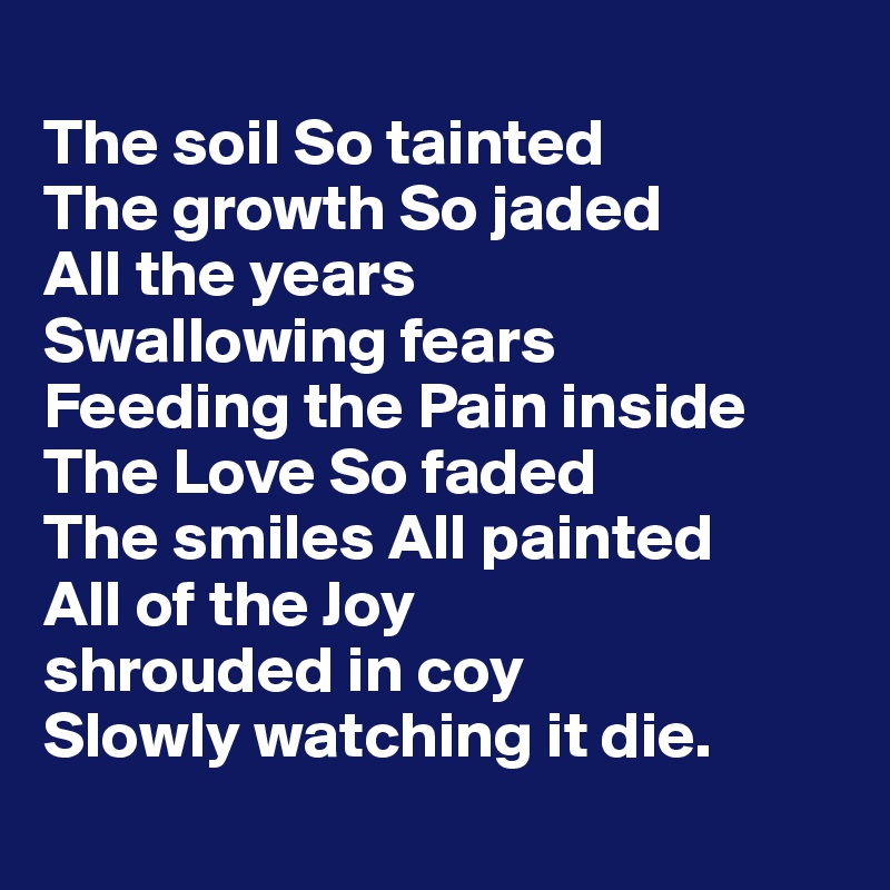 
The soil So tainted 
The growth So jaded
All the years 
Swallowing fears 
Feeding the Pain inside 
The Love So faded 
The smiles All painted 
All of the Joy 
shrouded in coy
Slowly watching it die.
