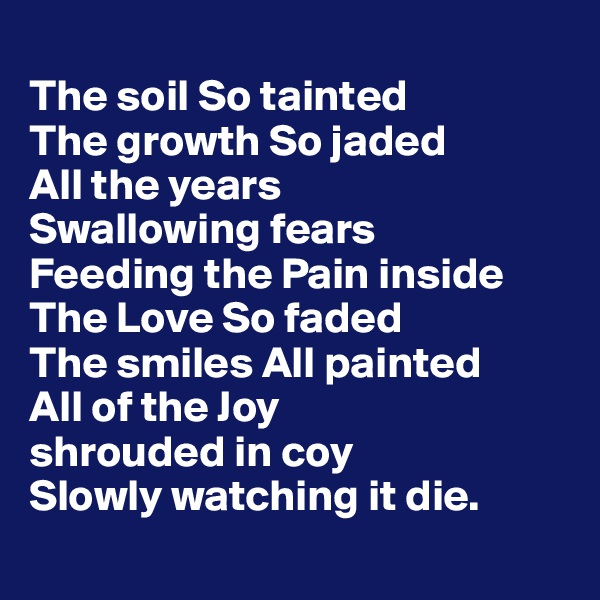 
The soil So tainted 
The growth So jaded
All the years 
Swallowing fears 
Feeding the Pain inside 
The Love So faded 
The smiles All painted 
All of the Joy 
shrouded in coy
Slowly watching it die.
