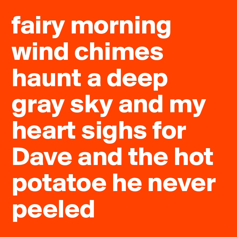fairy morning wind chimes haunt a deep gray sky and my heart sighs for Dave and the hot potatoe he never peeled