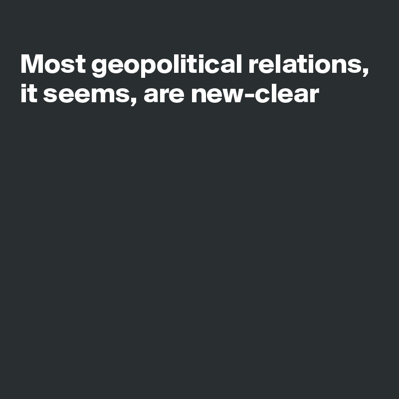 
Most geopolitical relations, it seems, are new-clear







