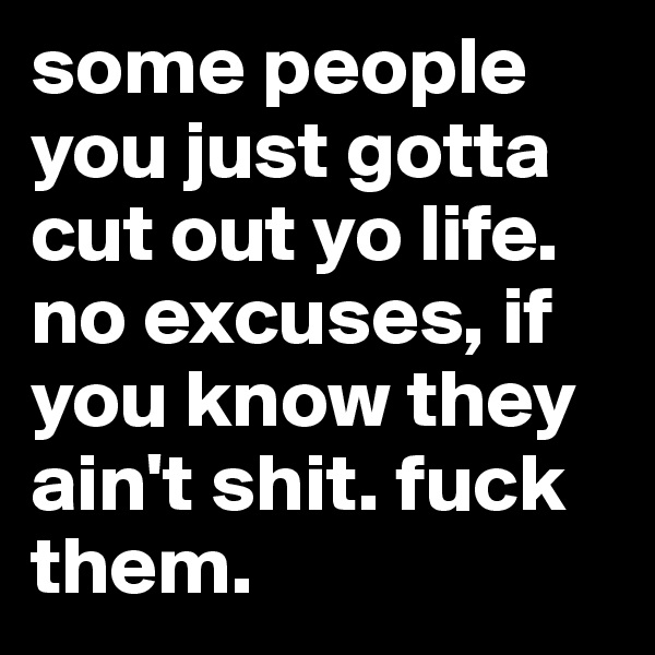 some people you just gotta cut out yo life. no excuses, if you know they ain't shit. fuck them.