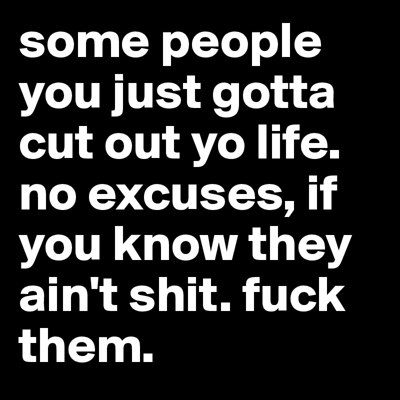 some people you just gotta cut out yo life. no excuses, if you know they ain't shit. fuck them.
