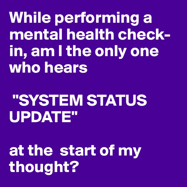 While performing a mental health check-in, am I the only one who hears

 "SYSTEM STATUS UPDATE" 

at the  start of my thought? 