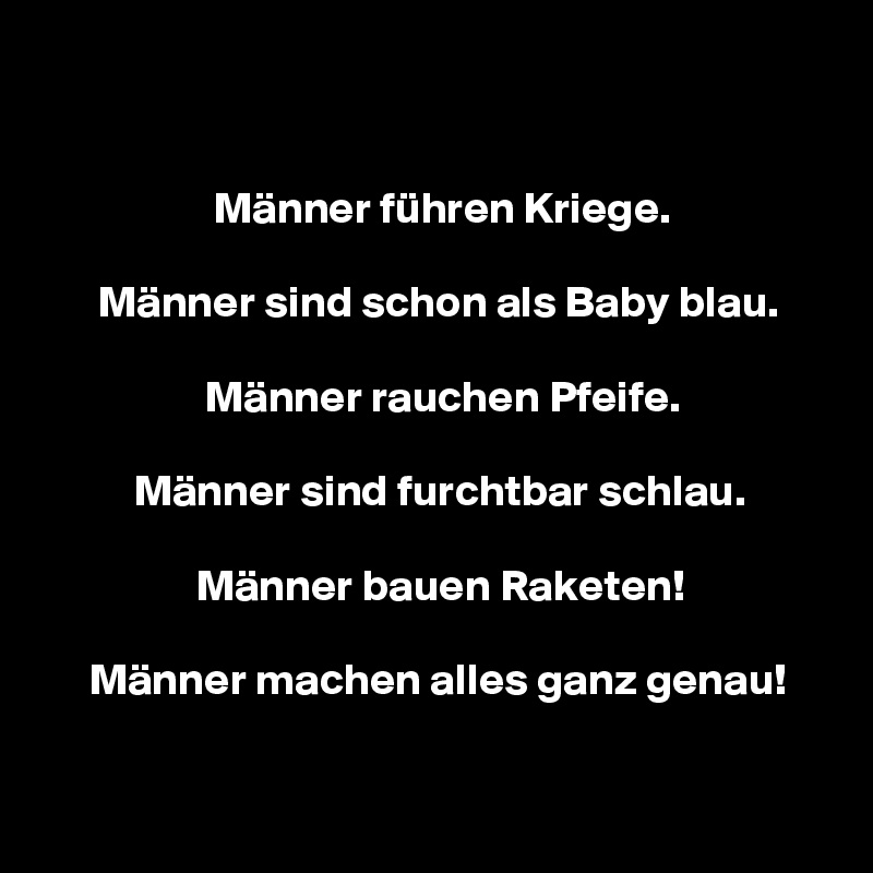 


                   Männer führen Kriege.

      Männer sind schon als Baby blau.

                  Männer rauchen Pfeife.

          Männer sind furchtbar schlau.

                 Männer bauen Raketen!

     Männer machen alles ganz genau!

